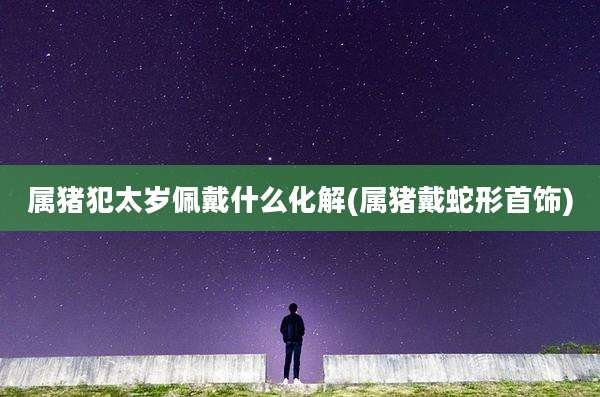 属猪犯太岁佩戴什么化解(属猪戴蛇形首饰)