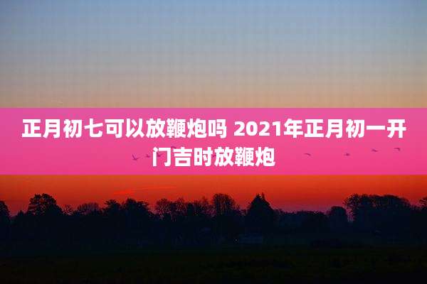 正月初七可以放鞭炮吗 2021年正月初一开门吉时放鞭炮