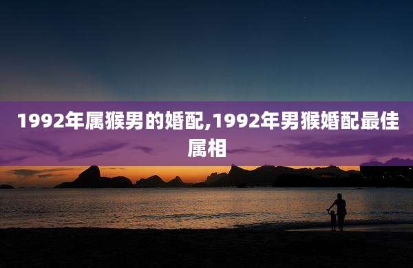 1992年属猴男的婚配,1992年男猴婚配最佳属相