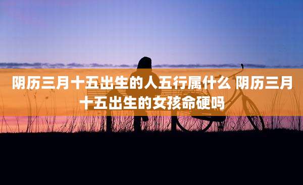 阴历三月十五出生的人五行属什么 阴历三月十五出生的女孩命硬吗
