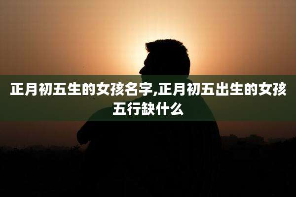 正月初五生的女孩名字,正月初五出生的女孩五行缺什么