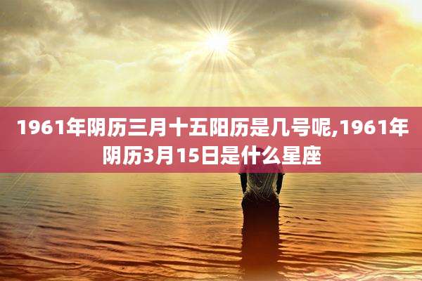 1961年阴历三月十五阳历是几号呢,1961年阴历3月15日是什么星座