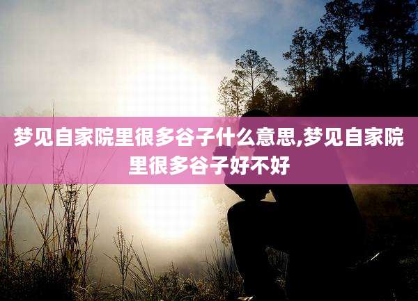 梦见自家院里很多谷子什么意思,梦见自家院里很多谷子好不好