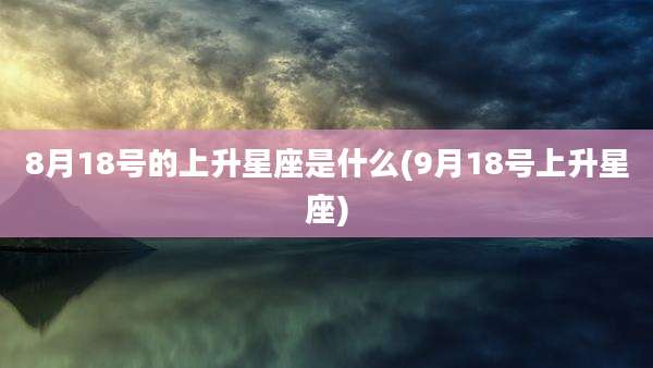 8月18号的上升星座是什么(9月18号上升星座)