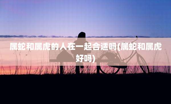 属蛇和属虎的人在一起合适吗(属蛇和属虎好吗)