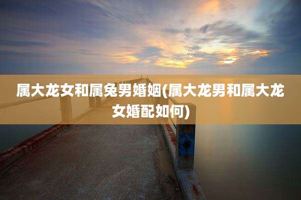 属大龙女和属兔男婚姻(属大龙男和属大龙女婚配如何)