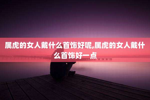 属虎的女人戴什么首饰好呢,属虎的女人戴什么首饰好一点