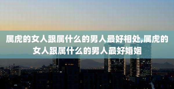 属虎的女人跟属什么的男人最好相处,属虎的女人跟属什么的男人最好婚姻