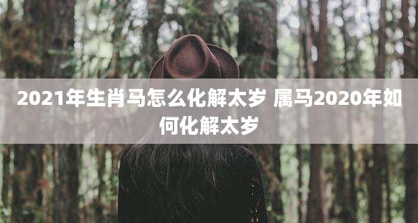 2021年生肖马怎么化解太岁 属马2020年如何化解太岁