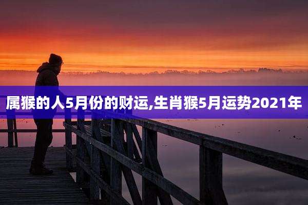 属猴的人5月份的财运,生肖猴5月运势2021年