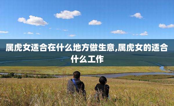 属虎女适合在什么地方做生意,属虎女的适合什么工作