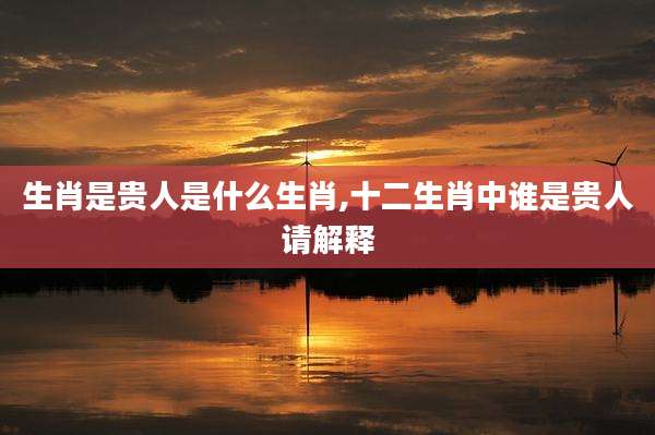 生肖是贵人是什么生肖,十二生肖中谁是贵人请解释