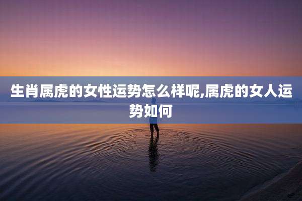 生肖属虎的女性运势怎么样呢,属虎的女人运势如何