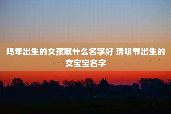 鸡年出生的女孩取什么名字好 清明节出生的女宝宝名字