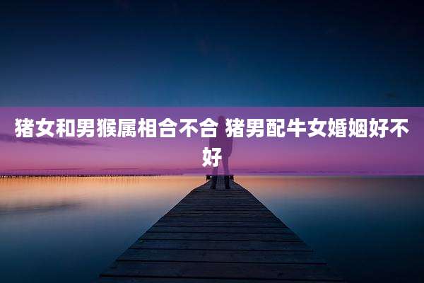 猪女和男猴属相合不合 猪男配牛女婚姻好不好