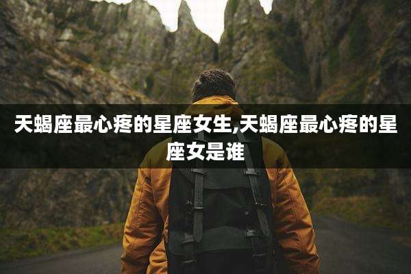 天蝎座最心疼的星座女生,天蝎座最心疼的星座女是谁