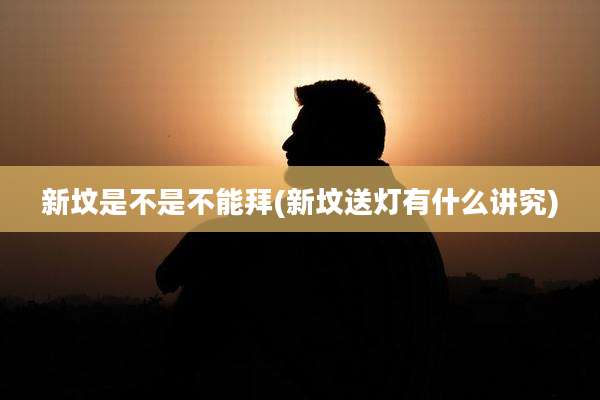 新坟是不是不能拜(新坟送灯有什么讲究)