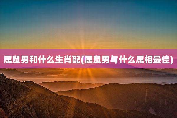 属鼠男和什么生肖配(属鼠男与什么属相最佳)