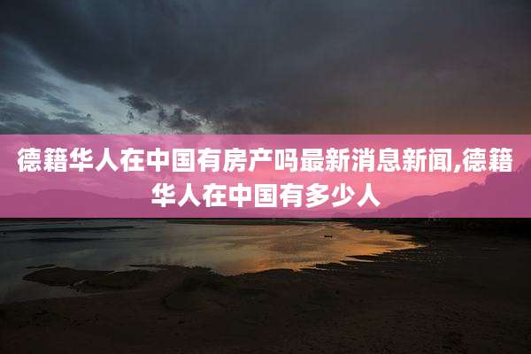 德籍华人在中国有房产吗最新消息新闻,德籍华人在中国有多少人