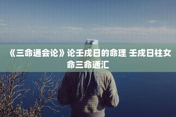 《三命通会论》论壬戌日的命理 壬戍日柱女命三命通汇