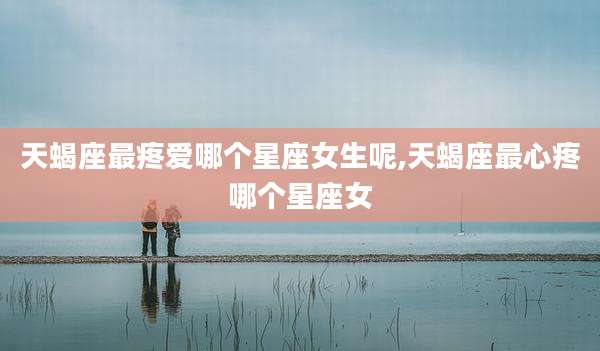 天蝎座最疼爱哪个星座女生呢,天蝎座最心疼哪个星座女