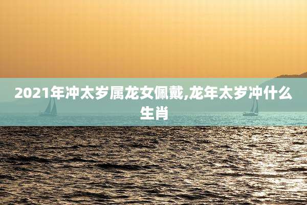 2021年冲太岁属龙女佩戴,龙年太岁冲什么生肖