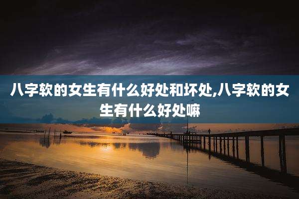 八字软的女生有什么好处和坏处,八字软的女生有什么好处嘛