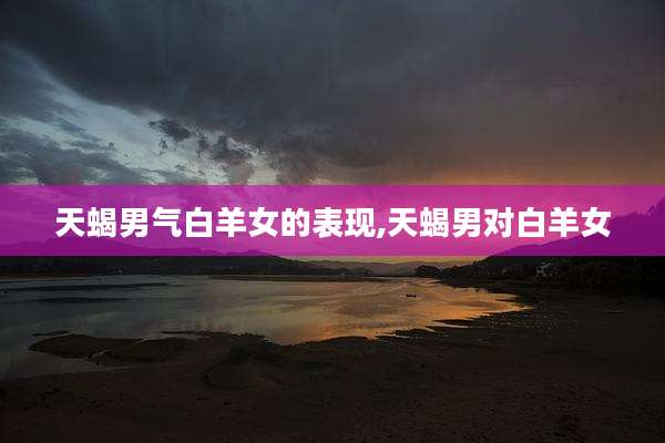 天蝎男气白羊女的表现,天蝎男对白羊女