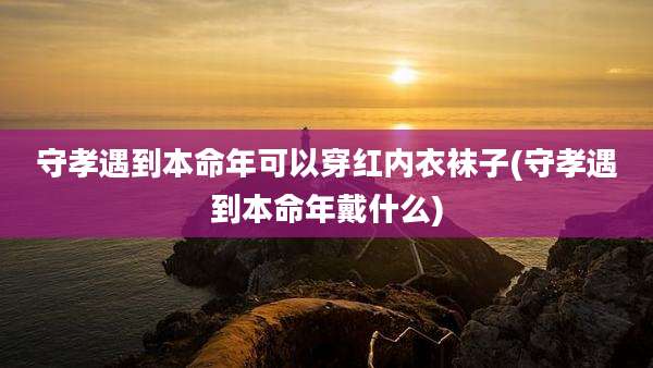 守孝遇到本命年可以穿红内衣袜子(守孝遇到本命年戴什么)