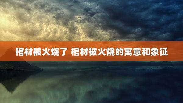 棺材被火烧了 棺材被火烧的寓意和象征