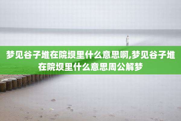 梦见谷子堆在院坝里什么意思啊,梦见谷子堆在院坝里什么意思周公解梦