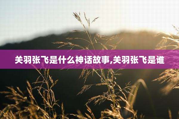 关羽张飞是什么神话故事,关羽张飞是谁