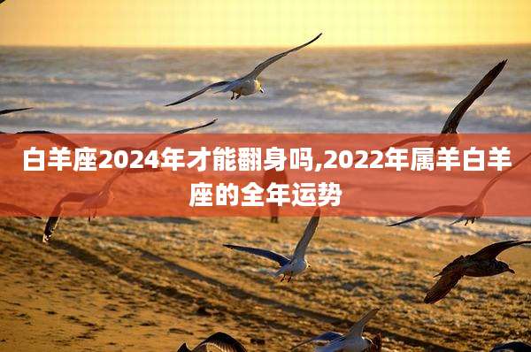 白羊座2024年才能翻身吗,2022年属羊白羊座的全年运势
