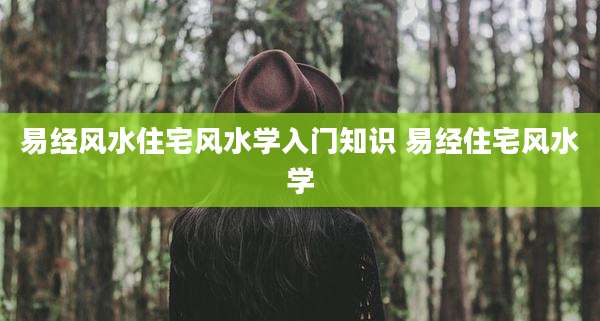 易经风水住宅风水学入门知识 易经住宅风水学