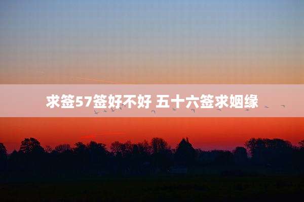 求签57签好不好 五十六签求姻缘