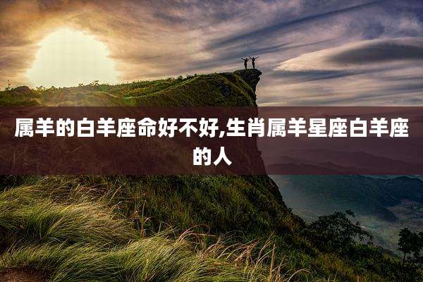 属羊的白羊座命好不好,生肖属羊星座白羊座的人