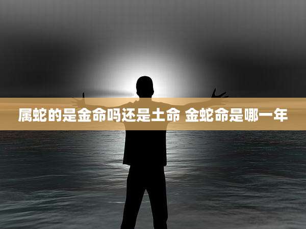 属蛇的是金命吗还是土命 金蛇命是哪一年
