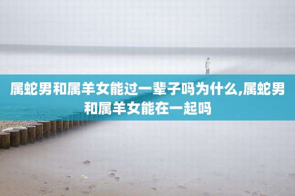 属蛇男和属羊女能过一辈子吗为什么,属蛇男和属羊女能在一起吗