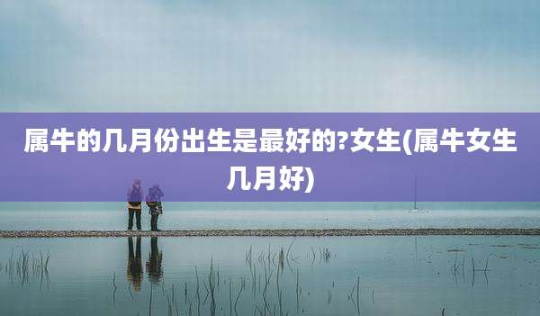属牛的几月份出生是最好的?女生(属牛女生几月好)