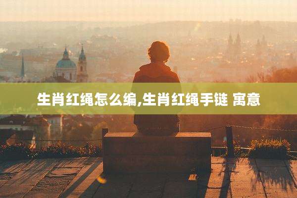 生肖红绳怎么编,生肖红绳手链 寓意