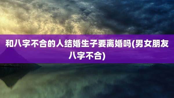 和八字不合的人结婚生子要离婚吗(男女朋友八字不合)