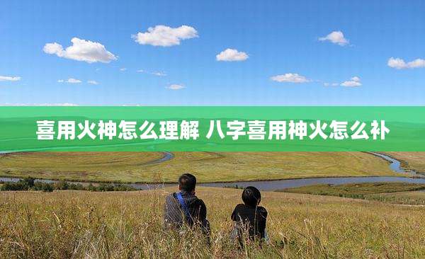 喜用火神怎么理解 八字喜用神火怎么补