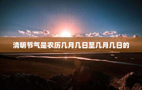 清明节气是农历几月几日至几月几日的
