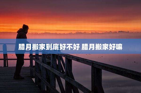 腊月搬家到底好不好 腊月搬家好嘛