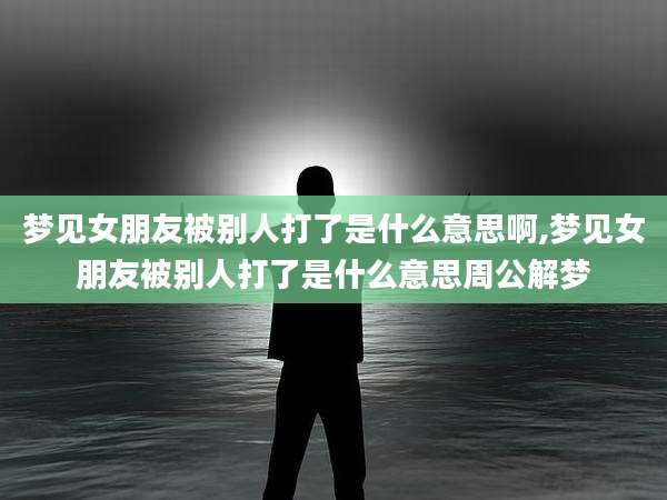 梦见女朋友被别人打了是什么意思啊,梦见女朋友被别人打了是什么意思周公解梦