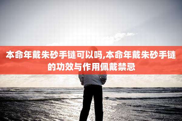 本命年戴朱砂手链可以吗,本命年戴朱砂手链的功效与作用佩戴禁忌