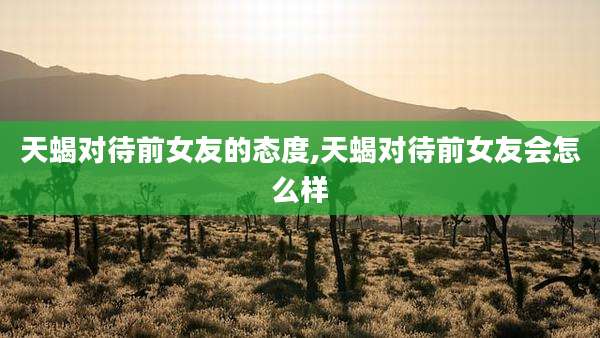 天蝎对待前女友的态度,天蝎对待前女友会怎么样