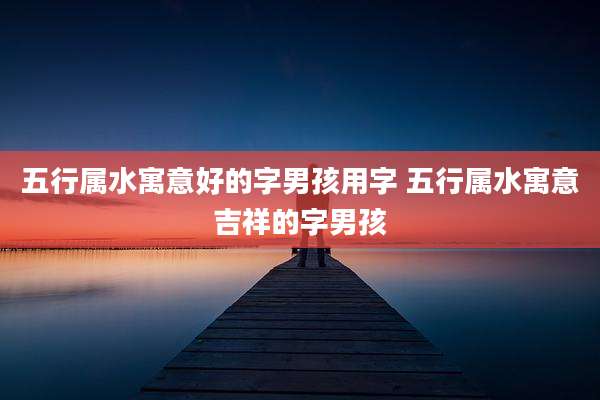 五行属水寓意好的字男孩用字 五行属水寓意吉祥的字男孩