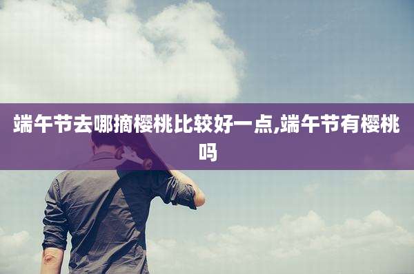 端午节去哪摘樱桃比较好一点,端午节有樱桃吗
