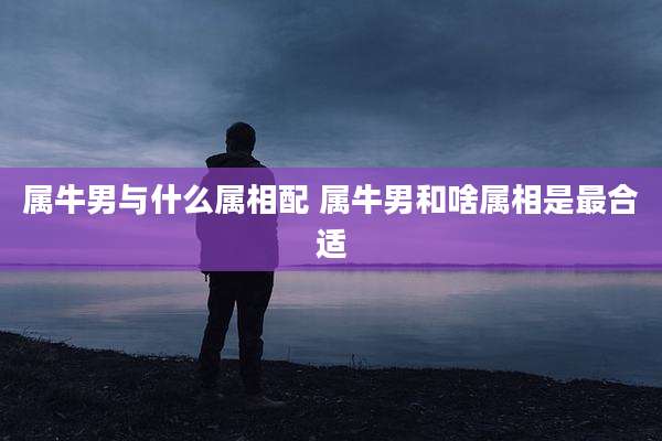 属牛男与什么属相配 属牛男和啥属相是最合适